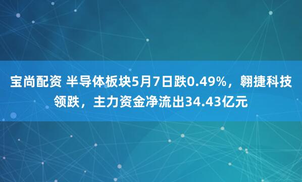 宝尚配资 半导体板块5月7日跌0.49%，翱捷科技领跌，主力资金净流出34.43亿元