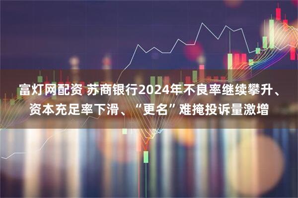 富灯网配资 苏商银行2024年不良率继续攀升、资本充足率下滑、“更名”难掩投诉量激增