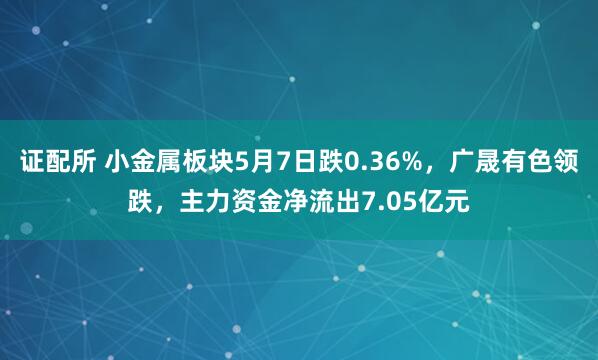 证配所 小金属板块5月7日跌0.36%，广晟有色领跌，主力资金净流出7.05亿元