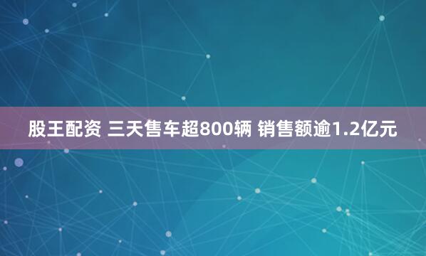 股王配资 三天售车超800辆 销售额逾1.2亿元