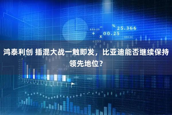 鸿泰利创 插混大战一触即发，比亚迪能否继续保持领先地位？