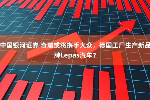 中国银河证券 奇瑞或将携手大众，德国工厂生产新品牌Lepas汽车？