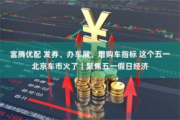 富腾优配 发券、办车展、增购车指标 这个五一北京车市火了｜聚焦五一假日经济