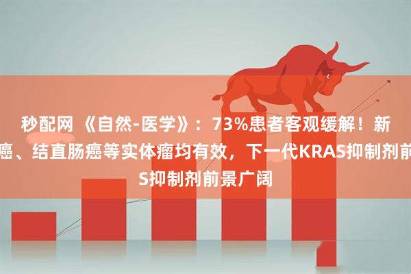 秒配网 《自然-医学》：73%患者客观缓解！新药对肺癌、结直肠癌等实体瘤均有效，下一代KRAS抑制剂前景广阔