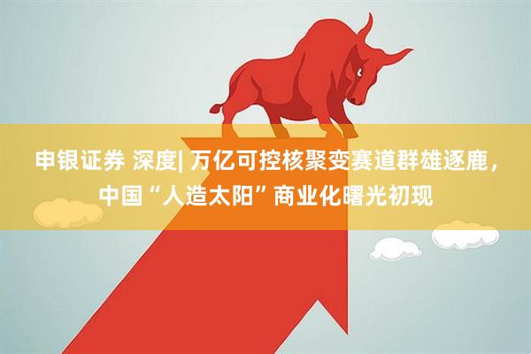 申银证券 深度| 万亿可控核聚变赛道群雄逐鹿，中国“人造太阳”商业化曙光初现