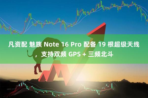 凡资配 魅族 Note 16 Pro 配备 19 根超级天线，支持双频 GPS + 三频北斗