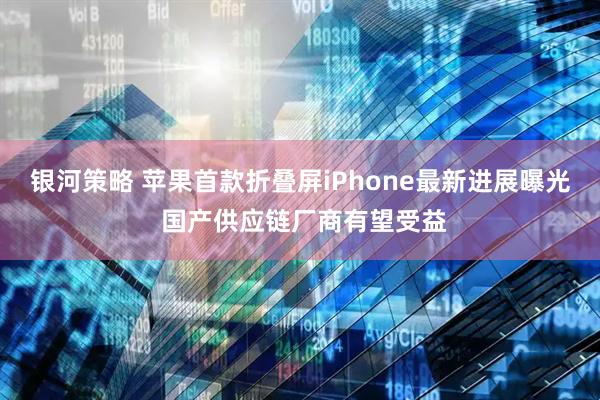 银河策略 苹果首款折叠屏iPhone最新进展曝光 国产供应链厂商有望受益