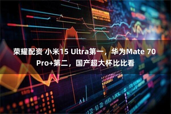 荣耀配资 小米15 Ultra第一，华为Mate 70 Pro+第二，国产超大杯比比看