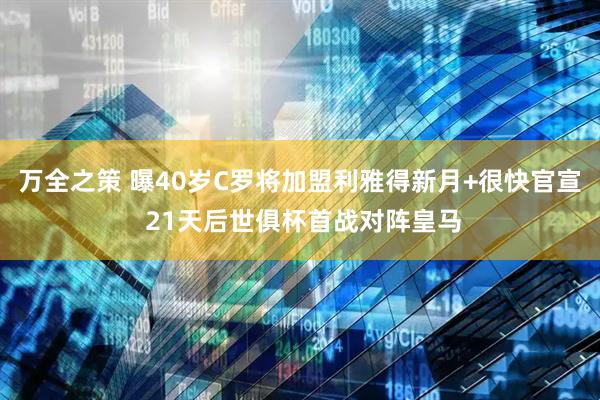 万全之策 曝40岁C罗将加盟利雅得新月+很快官宣 21天后世俱杯首战对阵皇马