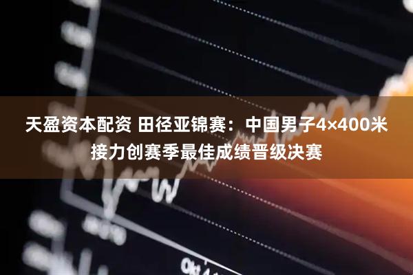 天盈资本配资 田径亚锦赛：中国男子4×400米接力创赛季最佳成绩晋级决赛