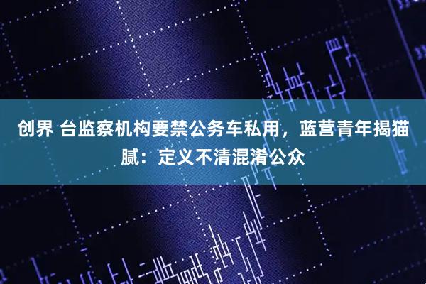创界 台监察机构要禁公务车私用，蓝营青年揭猫腻：定义不清混淆公众