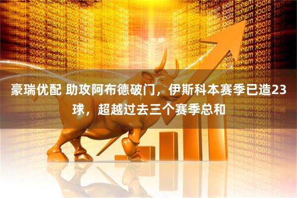 豪瑞优配 助攻阿布德破门，伊斯科本赛季已造23球，超越过去三个赛季总和