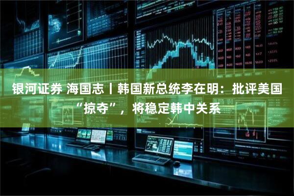 银河证券 海国志丨韩国新总统李在明：批评美国“掠夺”，将稳定韩中关系
