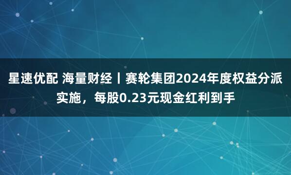 星速优配 海量财经丨赛轮集团2024年度权益分派实施，每股0.23元现金红利到手