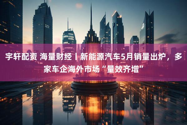 宇轩配资 海量财经丨新能源汽车5月销量出炉，多家车企海外市场“量效齐增”