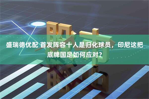 盛瑞德优配 首发阵容十人是归化球员，印尼这把底牌国足如何应对？