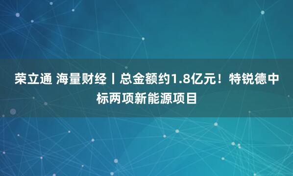 荣立通 海量财经丨总金额约1.8亿元！特锐德中标两项新能源项目
