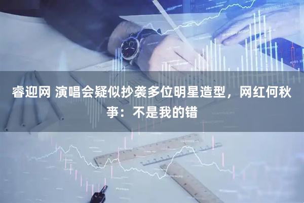 睿迎网 演唱会疑似抄袭多位明星造型，网红何秋亊：不是我的错
