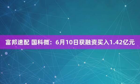 富邦速配 国科微：6月10日获融资买入1.42亿元