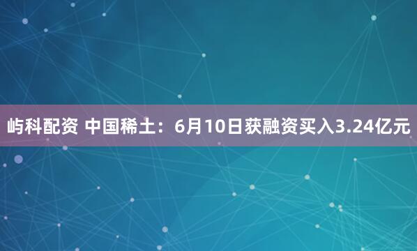 屿科配资 中国稀土：6月10日获融资买入3.24亿元