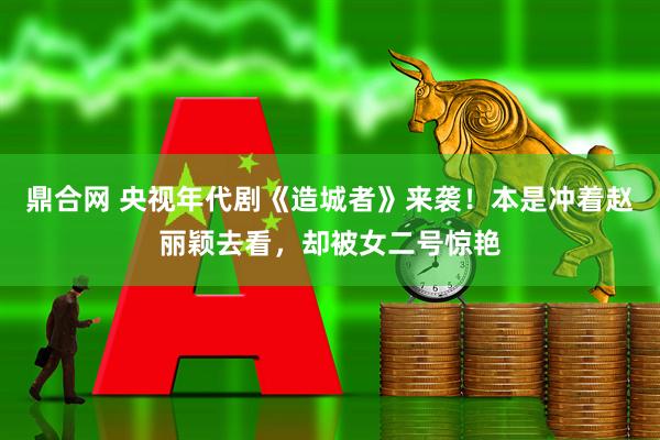 鼎合网 央视年代剧《造城者》来袭！本是冲着赵丽颖去看，却被女二号惊艳