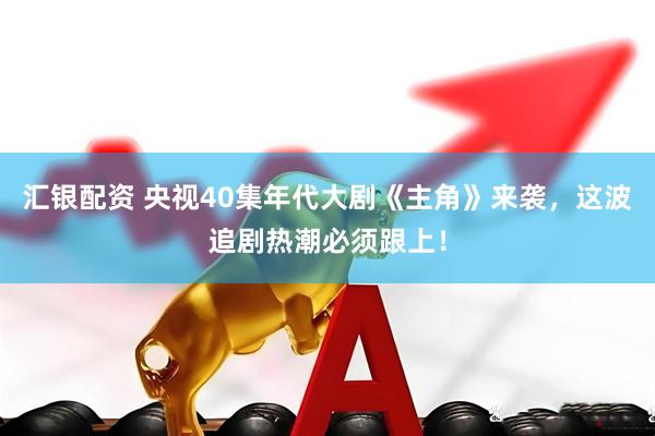 汇银配资 央视40集年代大剧《主角》来袭，这波追剧热潮必须跟上！