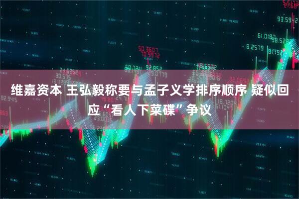 维嘉资本 王弘毅称要与孟子义学排序顺序 疑似回应“看人下菜碟”争议