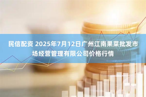 民信配资 2025年7月12日广州江南果菜批发市场经营管理有限公司价格行情