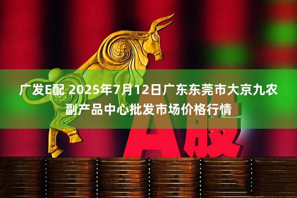广发E配 2025年7月12日广东东莞市大京九农副产品中心批发市场价格行情