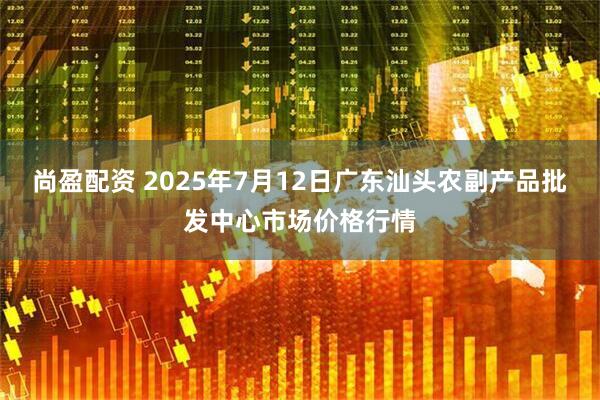 尚盈配资 2025年7月12日广东汕头农副产品批发中心市场价格行情