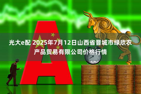 光大e配 2025年7月12日山西省晋城市绿欣农产品贸易有限公司价格行情
