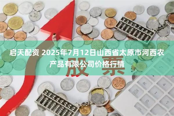 启天配资 2025年7月12日山西省太原市河西农产品有限公司价格行情