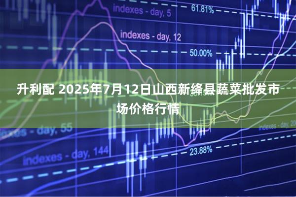 升利配 2025年7月12日山西新绛县蔬菜批发市场价格行情