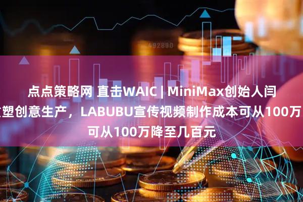 点点策略网 直击WAIC | MiniMax创始人闫俊杰：AI重塑创意生产，LABUBU宣传视频制作成本可从100万降至几百元