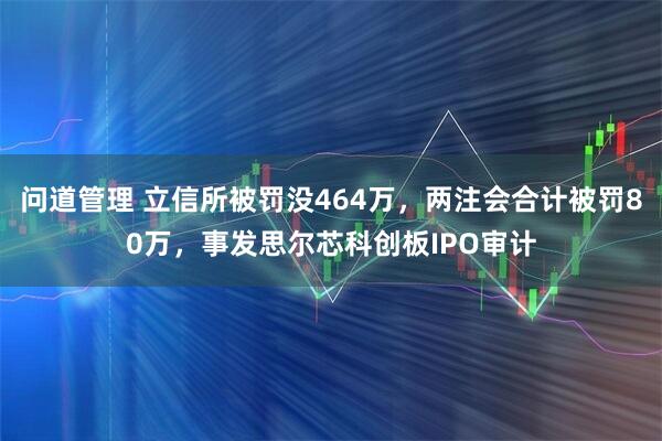 问道管理 立信所被罚没464万，两注会合计被罚80万，事发思尔芯科创板IPO审计
