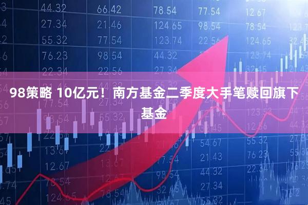 98策略 10亿元！南方基金二季度大手笔赎回旗下基金