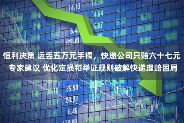 恒利决策 运丢五万元手镯，快递公司只赔六十七元 专家建议 优化定损和举证规则破解快递理赔困局