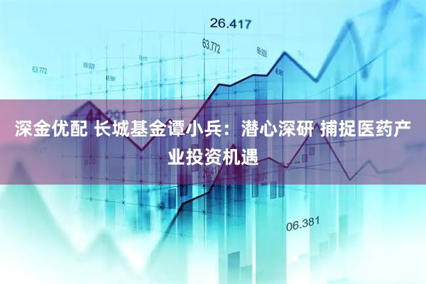 深金优配 长城基金谭小兵：潜心深研 捕捉医药产业投资机遇