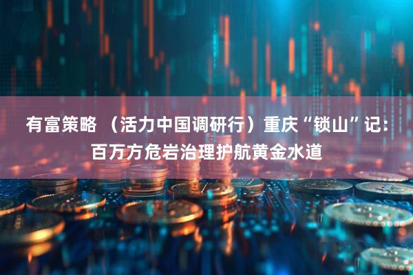 有富策略 （活力中国调研行）重庆“锁山”记：百万方危岩治理护航黄金水道
