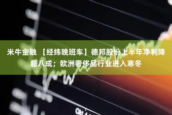 米牛金融 【经纬晚班车】德邦股份上半年净利降超八成；欧洲奢侈品行业进入寒冬