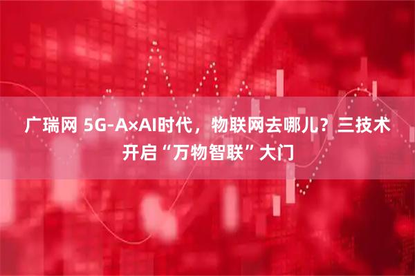 广瑞网 5G-A×AI时代，物联网去哪儿？三技术开启“万物智联”大门