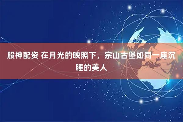 股神配资 在月光的映照下,宗山古堡如同一座沉睡的美人