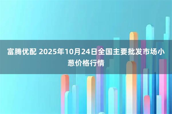 富腾优配 2025年10月24日全国主要批发市场小葱价格行情