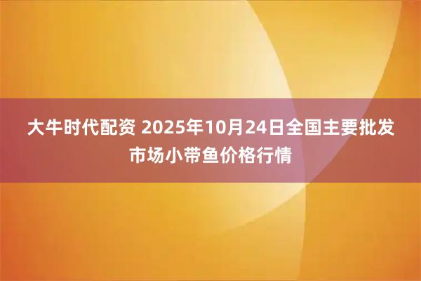 大牛时代配资 2025年10月24日全国主要批发市场小带鱼价格行情
