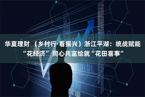 华夏理财 （乡村行·看振兴）浙江平湖：统战赋能“花经济” 同心共富绘就“花田喜事”
