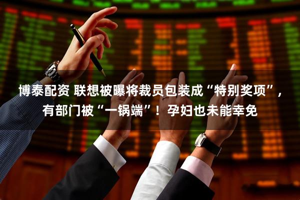 博泰配资 联想被曝将裁员包装成“特别奖项”，有部门被“一锅端”！孕妇也未能幸免