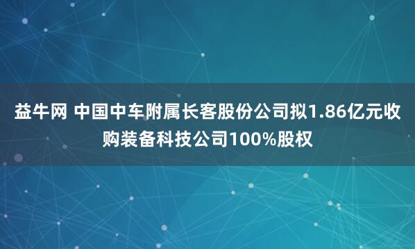 益牛网 中国中车附属长客股份公司拟1.86亿元收购装备科技公司100%股权