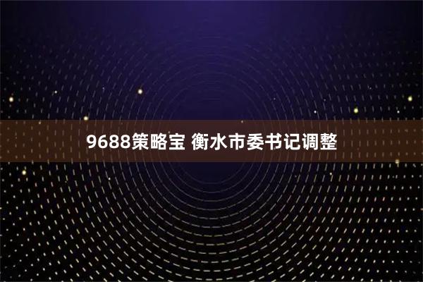 9688策略宝 衡水市委书记调整