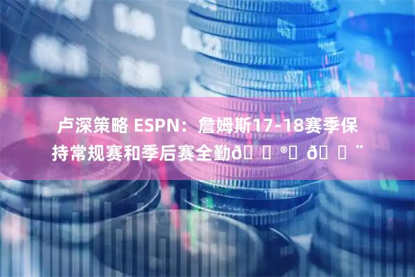 卢深策略 ESPN：詹姆斯17-18赛季保持常规赛和季后赛全勤😮‍💨