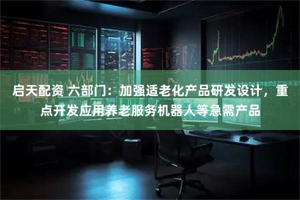 启天配资 六部门:加强适老化产品研发设计,重点开发应用养老服务机器人等急需产品